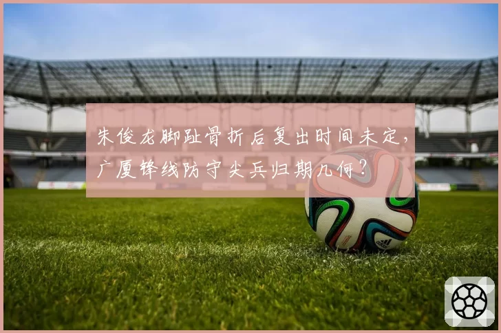 朱俊龙脚趾骨折后复出时间未定，广厦锋线防守尖兵归期几何？