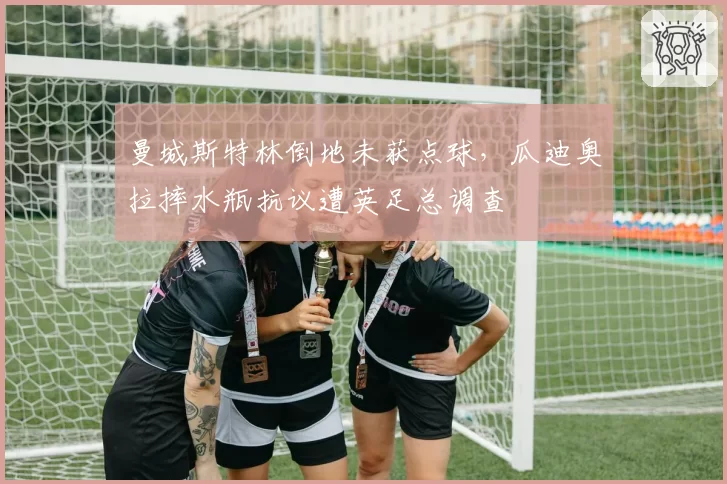 曼城斯特林倒地未获点球，瓜迪奥拉摔水瓶抗议遭英足总调查
