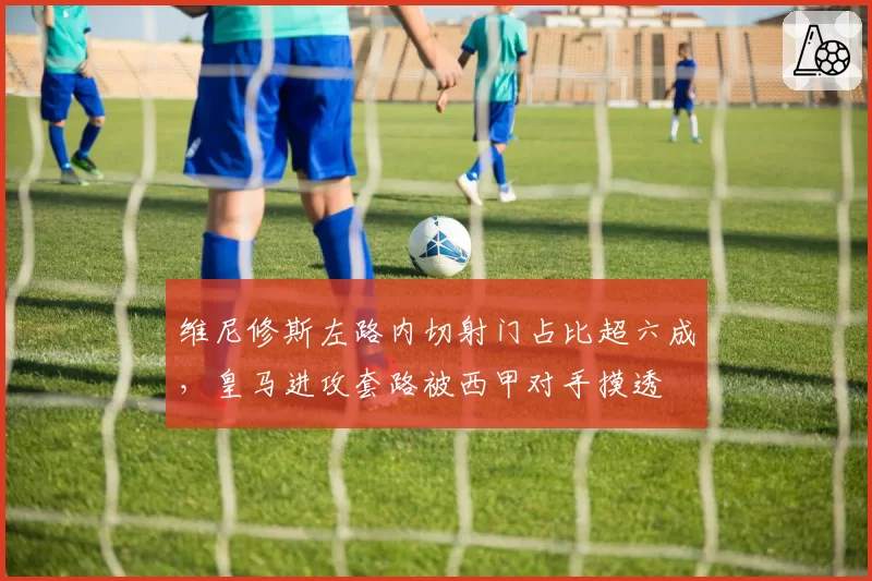 维尼修斯左路内切射门占比超六成，皇马进攻套路被西甲对手摸透