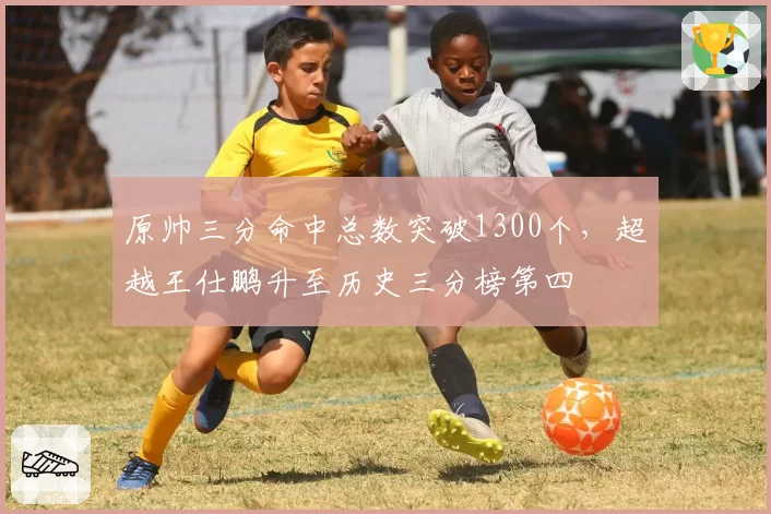 原帅三分命中总数突破1300个,超越王仕鹏升至历史三分榜第四