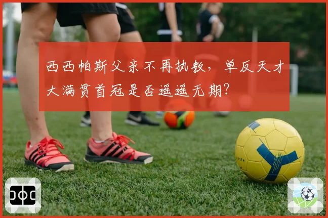 西西帕斯父亲不再执教，单反天才大满贯首冠是否遥遥无期？