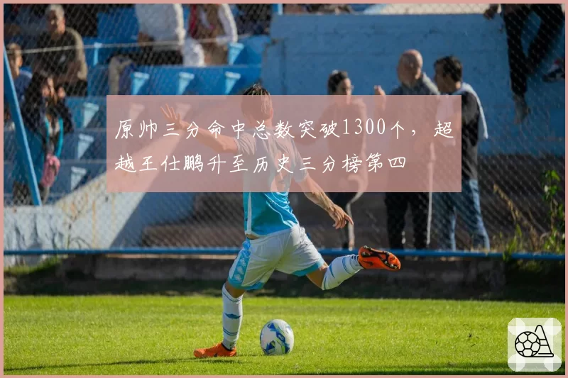 原帅三分命中总数突破1300个，超越王仕鹏升至历史三分榜第四