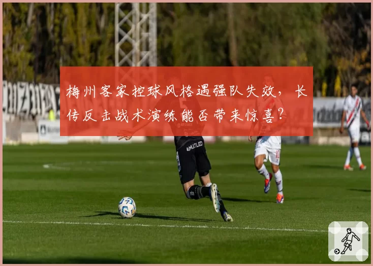 梅州客家控球风格遇强队失效，长传反击战术演练能否带来惊喜？
