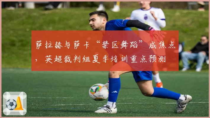 萨拉赫与萨卡“禁区舞蹈”成焦点,英超裁判组夏季培训重点预测