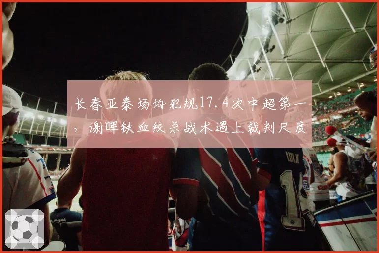 长春亚泰场均犯规17.4次中超第一,谢晖铁血绞杀战术遇上裁判尺度拐点或遭重创
