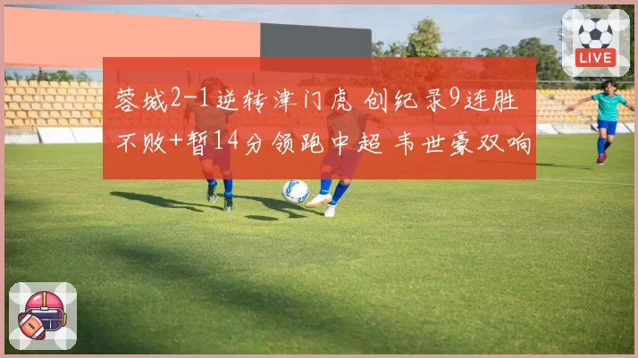 蓉城2-1逆转津门虎 创纪录9连胜 不败+暂14分领跑中超 韦世豪双响