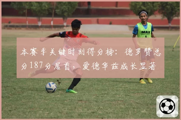 本赛季关键时刻得分榜：德罗赞总分187分居首，爱德华兹成长显著