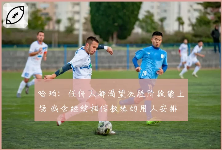 哈珀：任何人都渴望决胜阶段能上场 我会继续相信教练的用人安排