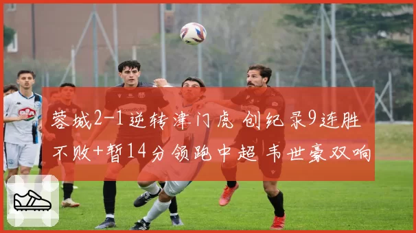 蓉城2-1逆转津门虎 创纪录9连胜 不败+暂14分领跑中超 韦世豪双响