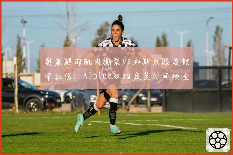 奥康腿部肌肉撕裂vs加斯利膝盖韧带拉伤：Alpine双雄康复时间线全面对比