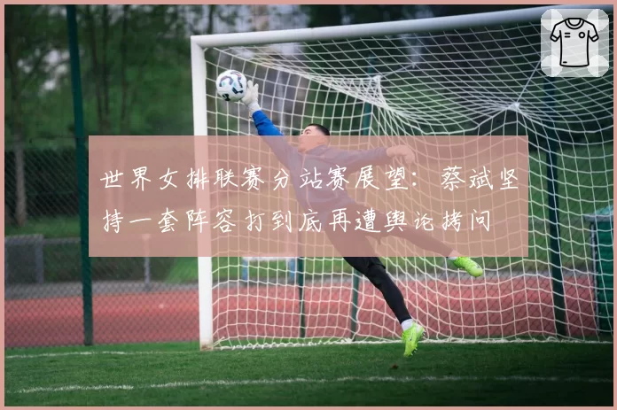 世界女排联赛分站赛展望：蔡斌坚持一套阵容打到底再遭舆论拷问