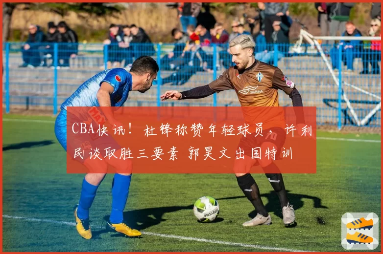 CBA快讯！杜锋称赞年轻球员，许利民谈取胜三要素 郭昊文出国特训