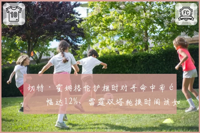 切特·霍姆格伦护框时对手命中率降幅达12%，雷霆双塔轮换时间该如何分配？