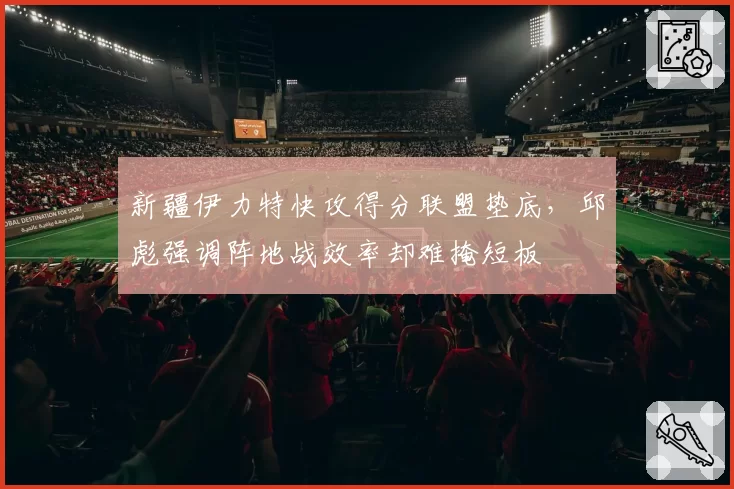 新疆伊力特快攻得分联盟垫底，邱彪强调阵地战效率却难掩短板