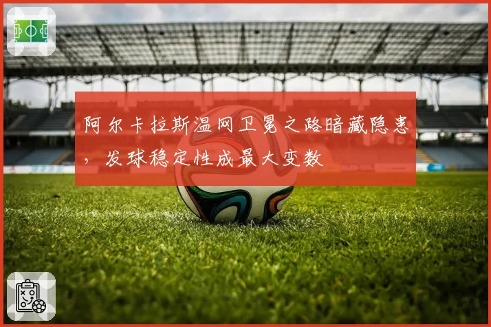 阿尔卡拉斯温网卫冕之路暗藏隐患，发球稳定性成最大变数