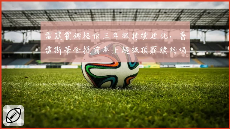 雷霆霍姆格伦三年级持续进化，普雷斯蒂会提前奉上超级顶薪续约吗？