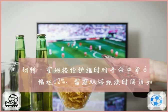 切特·霍姆格伦护框时对手命中率降幅达12%，雷霆双塔轮换时间该如何分配？