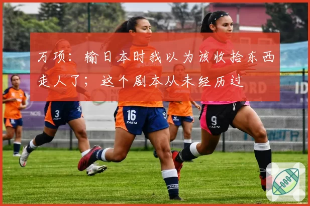 万项：输日本时我以为该收拾东西走人了；这个剧本从未经历过