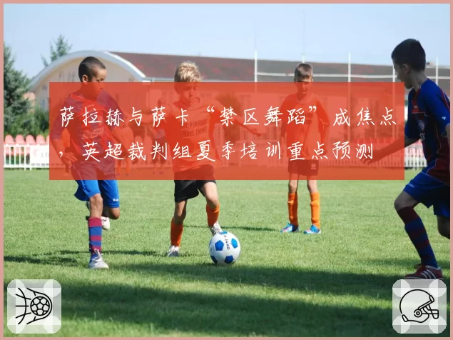 萨拉赫与萨卡“禁区舞蹈”成焦点,英超裁判组夏季培训重点预测