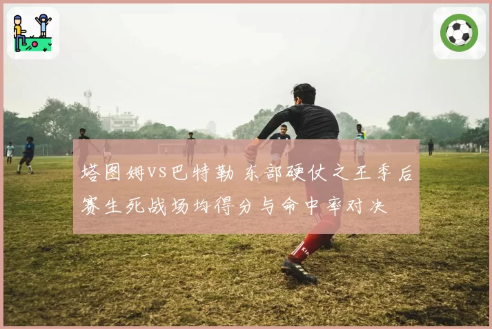 塔图姆vs巴特勒 东部硬仗之王季后赛生死战场均得分与命中率对决