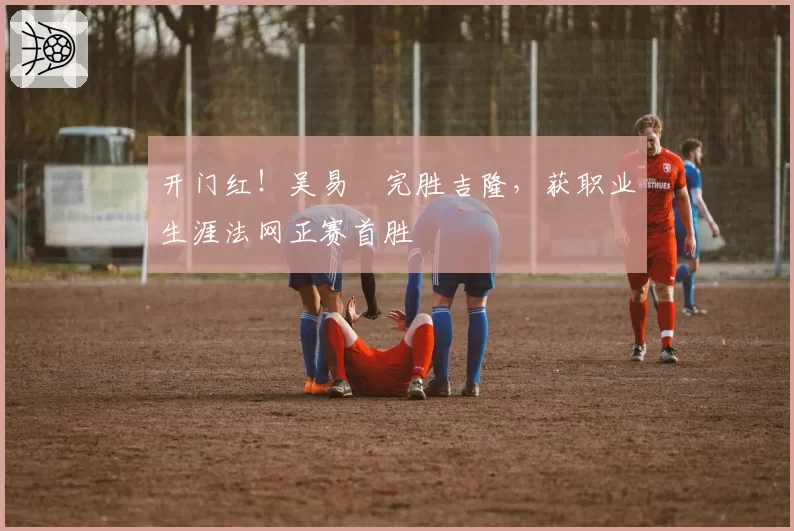 开门红！吴易昺完胜吉隆，获职业生涯法网正赛首胜