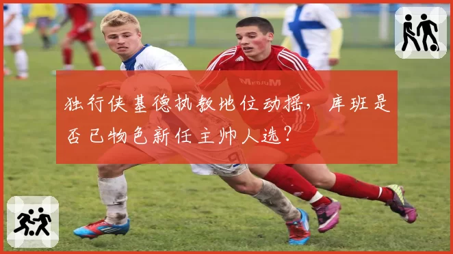 独行侠基德执教地位动摇，库班是否已物色新任主帅人选？