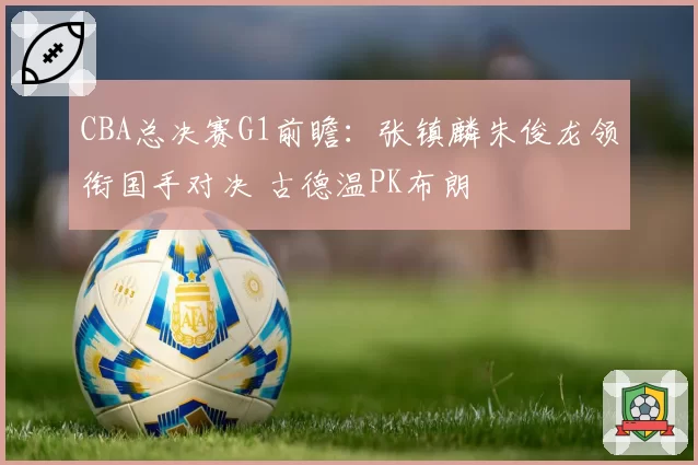 CBA总决赛G1前瞻：张镇麟朱俊龙领衔国手对决 古德温PK布朗