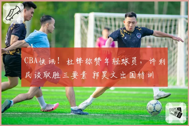 CBA快讯！杜锋称赞年轻球员，许利民谈取胜三要素 郭昊文出国特训