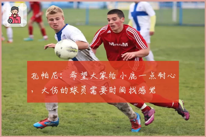 孔帕尼：希望大家给小鹿一点耐心，大伤的球员需要时间找感觉