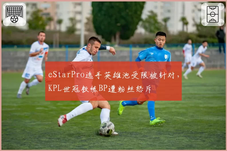 eStarPro选手英雄池受限被针对，KPL世冠教练BP遭粉丝怒斥