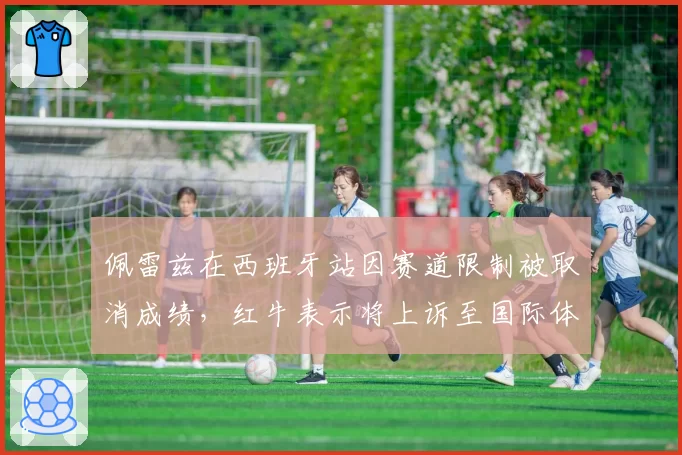 佩雷兹在西班牙站因赛道限制被取消成绩，红牛表示将上诉至国际体育仲裁院