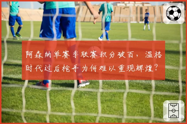 阿森纳单赛季联赛积分破百，温格时代过后枪手为何难以重现辉煌？