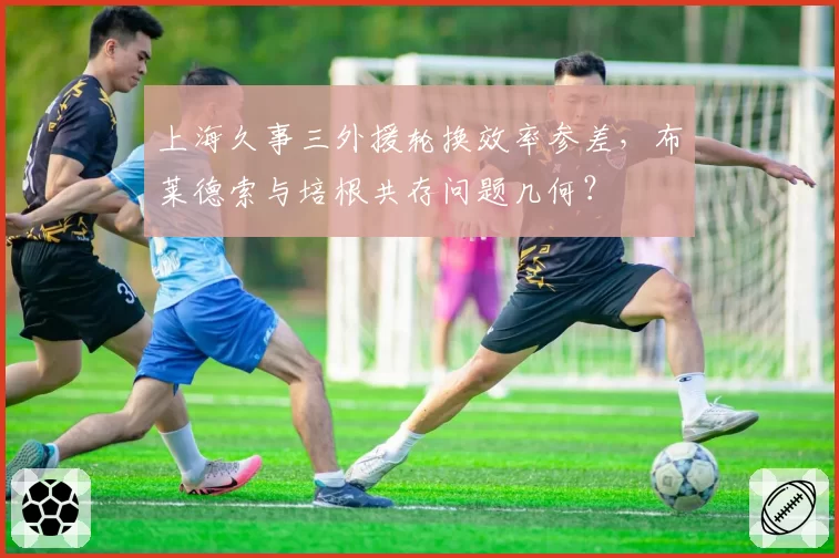 上海久事三外援轮换效率参差，布莱德索与培根共存问题几何？