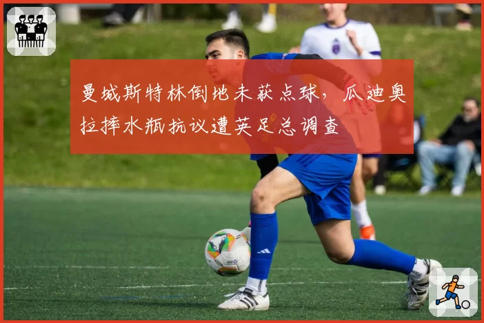 曼城斯特林倒地未获点球，瓜迪奥拉摔水瓶抗议遭英足总调查