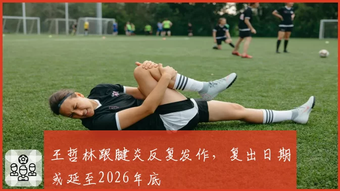 王哲林跟腱炎反复发作，复出日期或延至2026年底