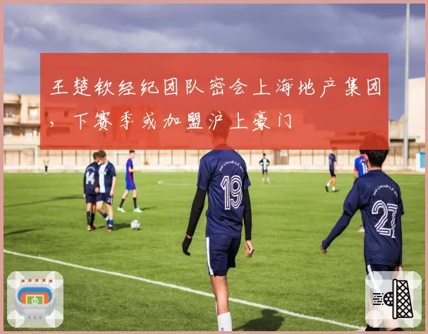 王楚钦经纪团队密会上海地产集团,下赛季或加盟沪上豪门