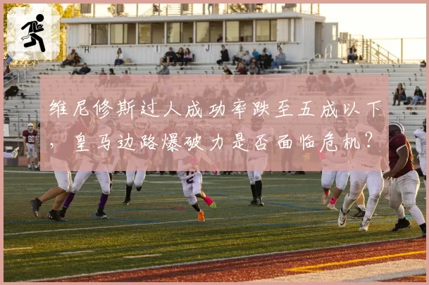 维尼修斯过人成功率跌至五成以下,皇马边路爆破力是否面临危机?