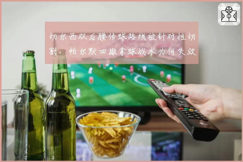 切尔西双后腰传球路线被针对性切割，帕尔默回撤拿球战术为何失效？