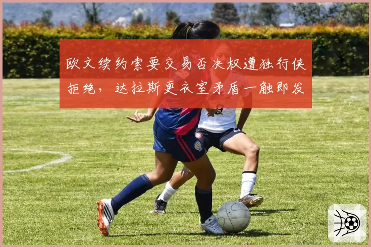 欧文续约索要交易否决权遭独行侠拒绝，达拉斯更衣室矛盾一触即发