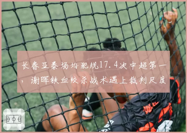 长春亚泰场均犯规17.4次中超第一,谢晖铁血绞杀战术遇上裁判尺度拐点或遭重创