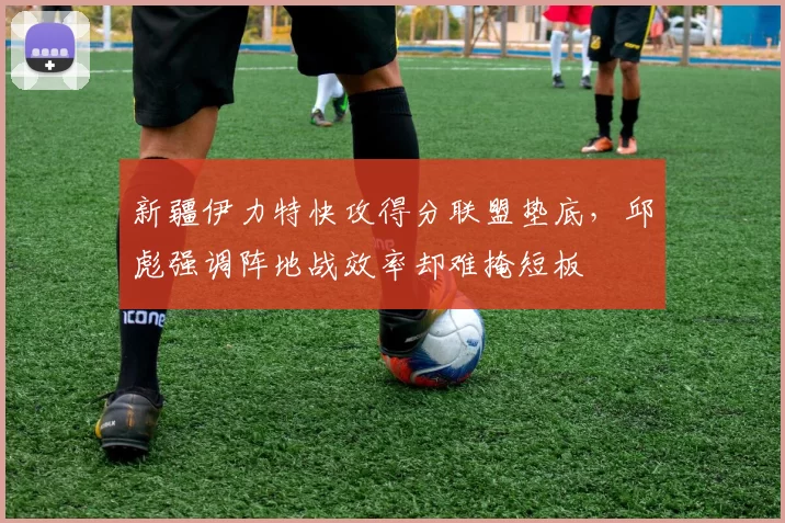 新疆伊力特快攻得分联盟垫底，邱彪强调阵地战效率却难掩短板