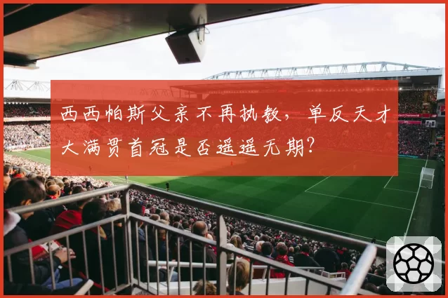 西西帕斯父亲不再执教，单反天才大满贯首冠是否遥遥无期？