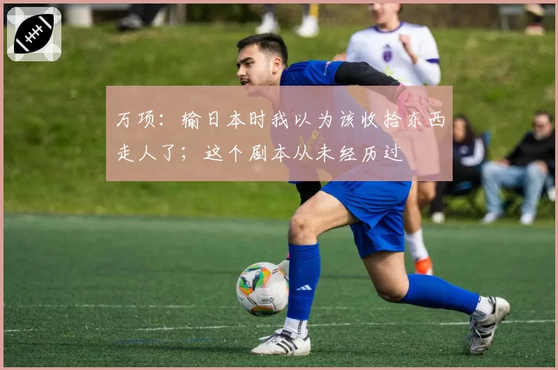 万项：输日本时我以为该收拾东西走人了；这个剧本从未经历过