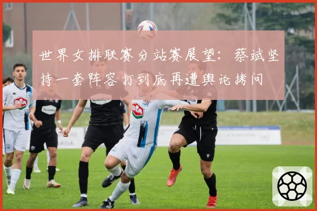 世界女排联赛分站赛展望：蔡斌坚持一套阵容打到底再遭舆论拷问