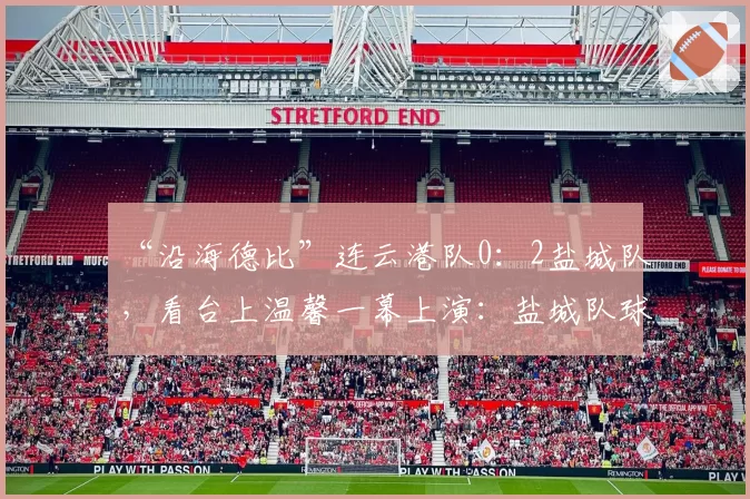 “沿海德比”连云港队0：2盐城队，看台上温馨一幕上演：盐城队球迷高举球衣欢迎庞智超回归