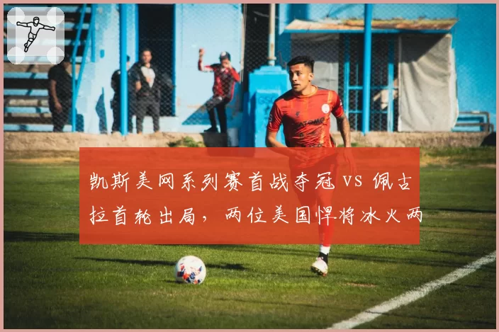 凯斯美网系列赛首战夺冠 vs 佩古拉首轮出局，两位美国悍将冰火两重天