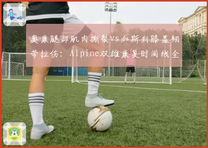 奥康腿部肌肉撕裂vs加斯利膝盖韧带拉伤：Alpine双雄康复时间线全面对比