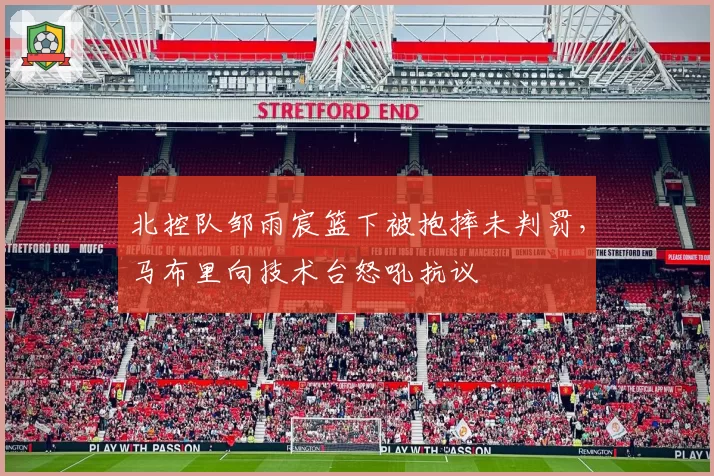 北控队邹雨宸篮下被抱摔未判罚，马布里向技术台怒吼抗议