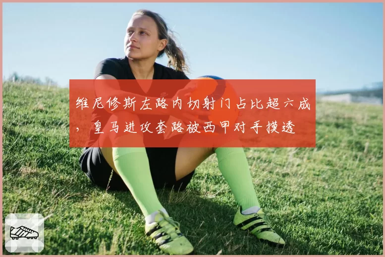 维尼修斯左路内切射门占比超六成，皇马进攻套路被西甲对手摸透