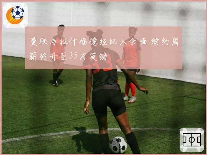 曼联与拉什福德经纪人会面 续约周薪将升至35万英镑